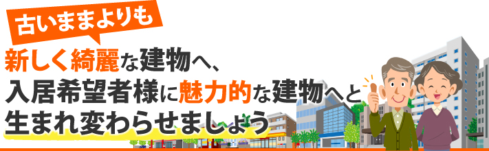 新しくきれいな建物へ、入居希望者様に魅力的な建物へと生まれ変わらせましょう