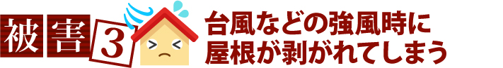 被害3、台風などの強風時に屋根が剥がれてしまう