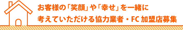 お客様の「笑顔」や「幸せ」を一緒に考えていただける協力業者・FC加盟店募集