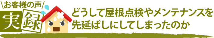 お客様の声実録どうして屋根点検やメンテナンスを先延ばしにしてしまったのか