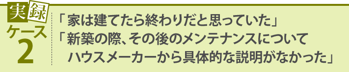 「家は建てたら終わりだと思っていた」「新築の際、その後のメンテナンスについてハウスメーカーから具体的な説明がなかった」